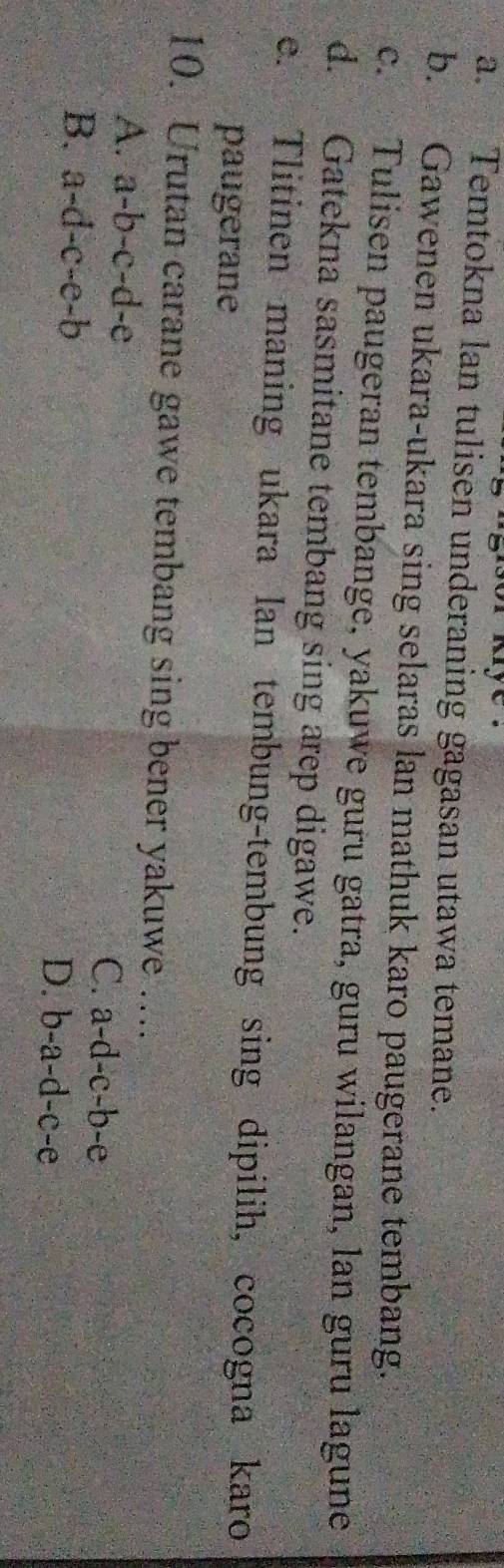 Temtokna lan tulisen underaning gagasan utawa temane.
b. Gawenen ukara-ukara sing selaras lan mathuk karo paugerane tembang.
c. Tulisen paugeran tembange, yakuwe guru gatra, guru wilangan, lan guru lagune
d. Gatekna sasmitane tembang sing arep digawe.
e. Tlitinen maning ukara Ian tembung-tembung sing dipilih, cocogna karo
paugerane
10. Urutan carane gawe tembang sing bener yakuwe …...
A. a-b-c-d-e C. a-d-c-b-e
B. a-d-c-e-b D. b-a-d-c-e