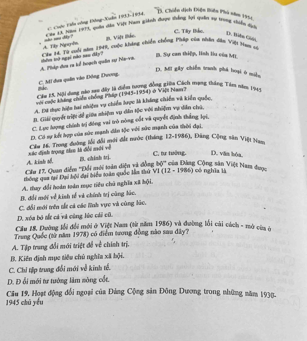 C. Cuộc Tiền công Đông-Xuân 1953-1954,
B. Chiến dịch Điện Biên Phú năm 1954,
C. Tây Bắc.
nào sau đây?  Cầu 13. Năm 1975, quân dân Việt Nam giành được thắng lợi quân sự trong chiến địch
B. Việt Bắc.
D. Biên Giới.
Cầu 14. Từ cuối năm 1949, cuộc kháng chiến chống Pháp của nhân dân Việt Nam có A. Tây Nguyên.
thêm trở ngại nào sau đây?
B. Sự can thiệp, lính líu của Mĩ.
A. Pháp đưa ra kế hoạch quân sự Na-va.
D. Mĩ gây chiến tranh phá hoại ở miền
C. Mĩ đưa quân vào Đông Dương.
Bắc.
Câu 15. Nội dung nào sau đây là diểm tương đồng giữa Cách mạng tháng Tám năm 1945
với cuộc kháng chiến chống Pháp (1945-1954) ở Việt Nam?
A. Đã thực hiện hai nhiệm vụ chiến lược là kháng chiến và kiến quốc.
B. Giải quyết triệt để giữa nhiệm vụ dân tộc với nhiệm vụ dân chủ.
C. Lực lượng chính trị đóng vai trò nòng cốt và quyết định thắng lợi.
D. Có sự kết hợp của sức mạnh dân tộc với sức mạnh của thời đại.
Câu 16. Trong đường lối đổi mới đất nước (tháng 12-1986), Đảng Cộng sản Việt Nam
xác định trọng tâm là đổi mới về
A. kinh tế. B. chính trj.
C. tư tưởng. D. văn hóa,
Câu 17. Quan điểm “Đổi mới toàn diện và đồng bộ” của Đảng Cộng sản Việt Nam được
thông qua tại Đại hội đại biểu toàn quốc lần thứ VI (12 - 1986) có nghĩa là
A. thay đổi hoàn toàn mục tiêu chủ nghĩa xã hội.
B. đổi mới về kinh tế và chính trị cùng lúc.
C. đổi mới trên tất cả các lĩnh vực và cùng lúc.
D. xóa bỏ tất cả và cùng lúc cái cũ.
Câu 18. Đường lối đồi mới ở Việt Nam (từ năm 1986) và đường lối cải cách - mở cửa ở
Trung Quốc (từ năm 1978) có điểm tương đồng nào sau dây?
A. Tập trung đổi mới triệt đề về chính trị.
B. Kiên định mục tiêu chủ nghĩa xã hội.
C. Chỉ tập trung đổi mới về kinh tế.
D. Đ ổi mới tư tưởng làm nòng cốt.
Câu 19. Hoạt động đối ngoại của Đảng Cộng sản Đông Dương trong những năm 1930-
1945 chủ yếu