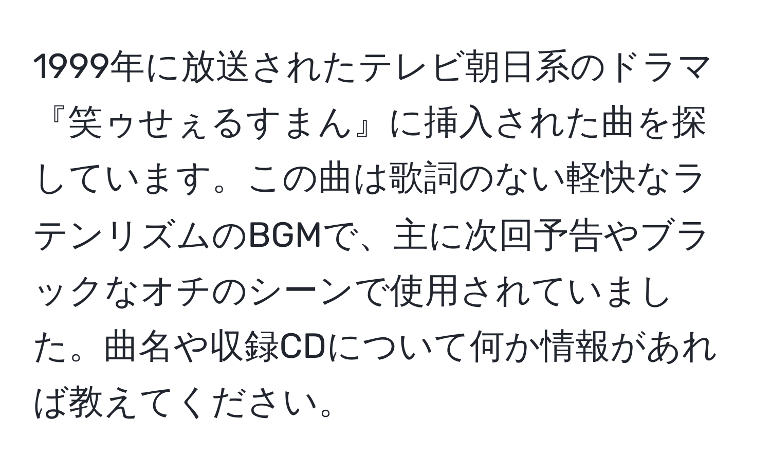 1999年に放送されたテレビ朝日系のドラマ『笑ゥせぇるすまん』に挿入された曲を探しています。この曲は歌詞のない軽快なラテンリズムのBGMで、主に次回予告やブラックなオチのシーンで使用されていました。曲名や収録CDについて何か情報があれば教えてください。