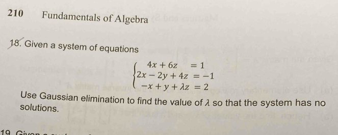 210 Fundamentals of Algebra 
18. Given a system of equations
beginarrayl 4x+6z=1 2x-2y+4z=-1 -x+y+lambda z=2endarray.
Use Gaussian elimination to find the value of λ so that the system has no 
solutions. 
19