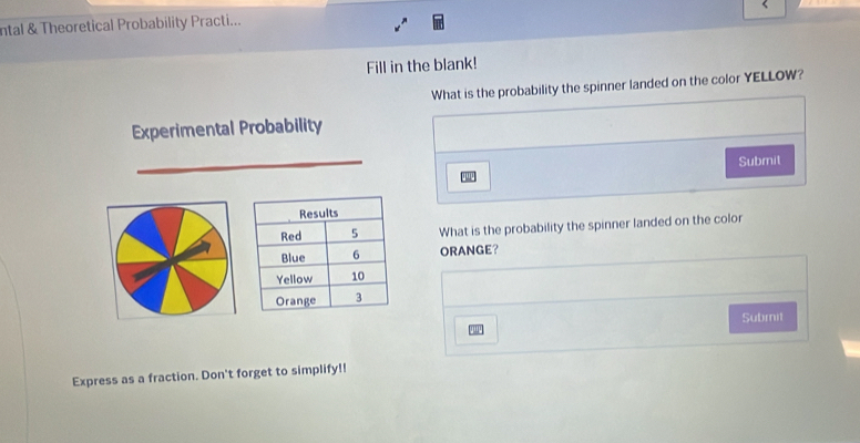 ntal & Theoretical Probability Practi... 
Fill in the blank! 
What is the probability the spinner landed on the color YELLOW? 
Experimental Probability 
Submit 
What is the probability the spinner landed on the color 
ORANGE？ 
Subrnit 
Express as a fraction. Don't forget to simplify!!