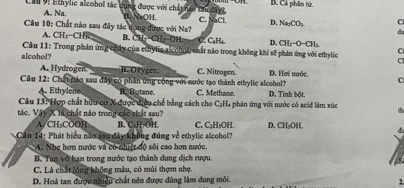 D. Cả phân tử.
Ci 9: Ethylic alcohol tác dụng được với chất nảo sau đây?
A. Na. B. NaOH. C. NaCl. D. Na₂CO₃.
C
Câu 10: Chất nào sau đây tác dụng được với Na?
du
A. CH₃−CH₃ B. CH₃−CH₂−OH. C. C₆H₆. D. CH₃−O−CH₃.
Câu 11: Trong phản ứng cháy của ethylic alcohol, chất nào trong không khí sẽ phản ứng với ethylic
C
alcohol? Cl
A. Hydrogen. B. Oxygen. C. Nitrogen. D. Hơi nước.
Câu 12: Chất nào sau đây có phản ứng cộng với nước tạo thành ethylic alcohol?
C
A. Ethylene. B. Butane. C. Methane. D. Tinh bột.
Câu 13: Hợp chất hữu cơ X được điều chế bằng cách cho C₂H₄ phản ứng với nước có acid làm xúc
tác. Vậy X là chất nào trong các chất sau?
th
A. CH₃COOH. B. C₃H₇OH. C. C₂H₅OH. D. CH₃OH.
đ
Câu 14: Phát biểu nào sau đây không đúng về ethylic alcohol?
A. Nhẹ hơn nước và có nhiệt độ sôi cao hơn nước.
B. Tan vô hạn trong nước tạo thành dung dịch rượu.
C. Là chất lỏng không màu, có mùi thợm nhẹ.
D. Hoà tan được nhiều chất nên được dùng làm dung môi.
2.