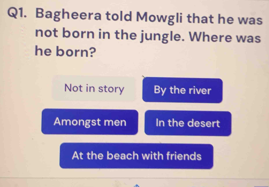 Bagheera told Mowgli that he was
not born in the jungle. Where was
he born?
Not in story By the river
Amongst men In the desert
At the beach with friends