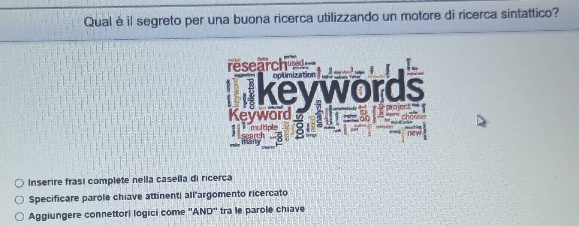 Qual è il segreto per una buona ricerca utilizzando un motore di ricerca sintattico? 
Inserire frasi complete nella casella di ricerca 
Specificare parole chiave attinenti all'argomento ricercato 
Aggiungere connettori logici come ''AND'' tra le parole chiave