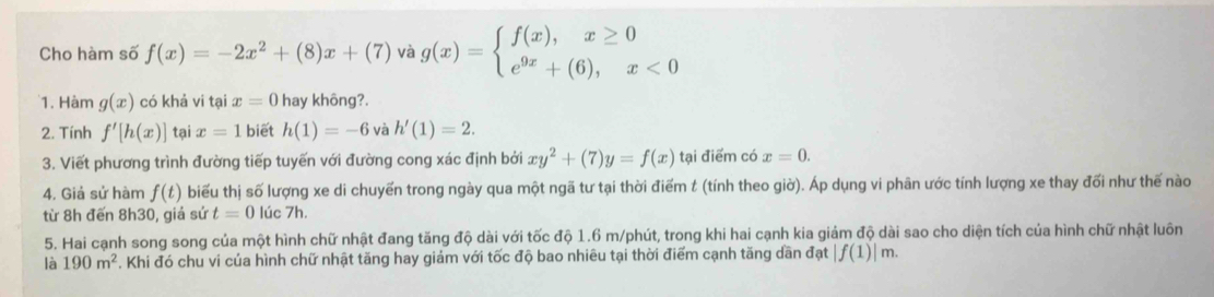 Cho hàm số f(x)=-2x^2+(8)x+(7) và g(x)=beginarrayl f(x),x≥ 0 e^(9x)+(6),x<0endarray.
1. Hàm g(x) có khả vi tại x=0 hay không?. 
2. Tính f'[h(x)] tại x=1 biết h(1)=-6 và h'(1)=2. 
3. Viết phương trình đường tiếp tuyến với đường cong xác định bởi xy^2+(7)y=f(x) tại điểm có x=0. 
4. Giả sử hàm f(t) biểu thị số lượng xe di chuyến trong ngày qua một ngã tư tại thời điểm t (tính theo giờ). Áp dụng vi phân ước tính lượng xe thay đổi như thế nào 
từ 8h đến 8h30, giả sứ t=0 lúc 7h. 
5. Hai cạnh song song của một hình chữ nhật đang tăng độ dài với tốc độ 1.6 m /phút, trong khi hai cạnh kia giám độ dài sao cho diện tích của hình chữ nhật luôn 
là 190m^2. Khi đó chu vi của hình chữ nhật tăng hay giảm với tốc độ bao nhiêu tại thời điểm cạnh tăng dần đạt |f(1)|m.