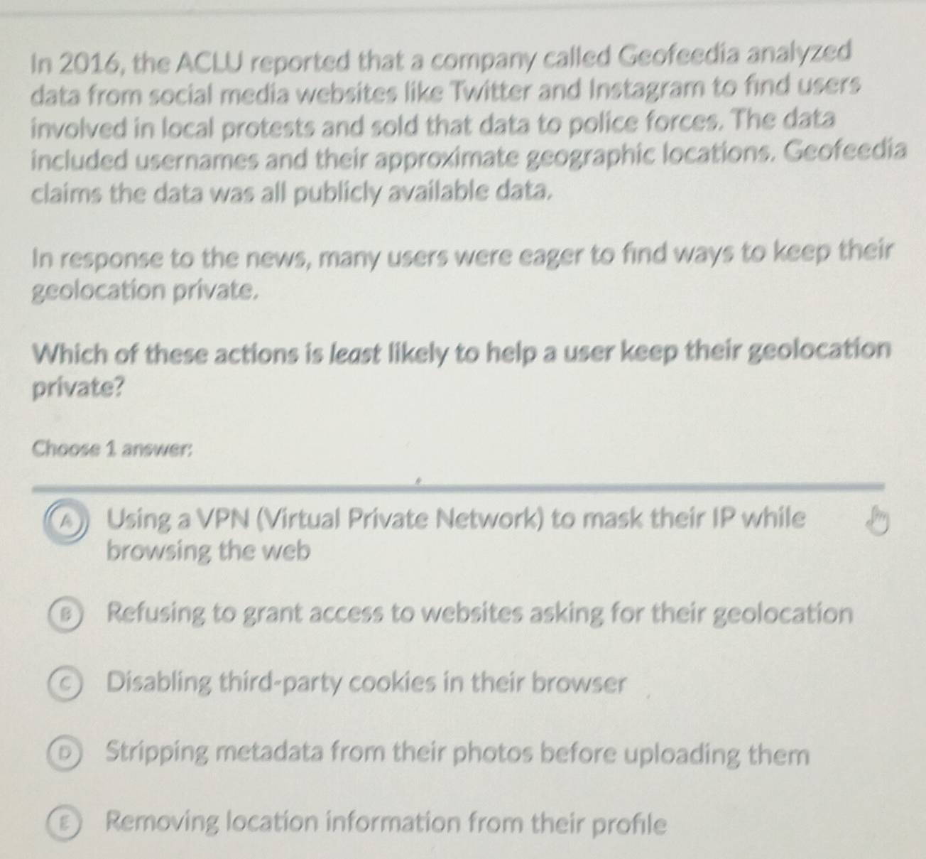 In 2016, the ACLU reported that a company called Geofeedia analyzed
data from social media websites like Twitter and Instagram to find users
involved in local protests and sold that data to police forces. The data
included usernames and their approximate geographic locations. Geofeedia
claims the data was all publicly available data.
In response to the news, many users were eager to find ways to keep their
geolocation private.
Which of these actions is least likely to help a user keep their geolocation
private?
Choose 1 answer:
A Using a VPN (Virtual Private Network) to mask their IP while
browsing the web
) Refusing to grant access to websites asking for their geolocation
c) Disabling third-party cookies in their browser
Dj Stripping metadata from their photos before uploading them
E Removing location information from their profile