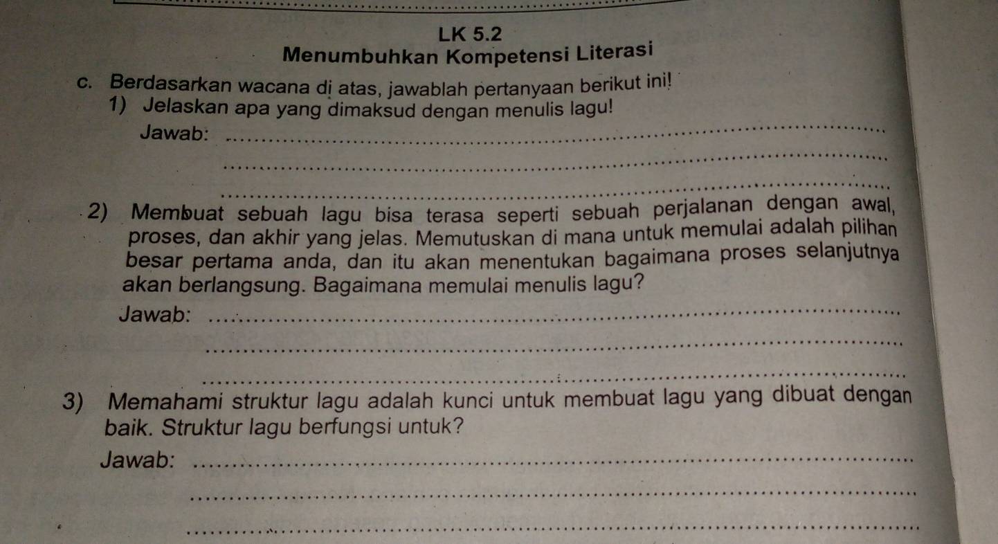 LK 5.2 
Menumbuhkan Kompetensi Literasi 
c. Berdasarkan wacana dj atas, jawablah pertanyaan berikut ini! 
1) Jelaskan apa yang dimaksud dengan menulis lagu! 
Jawab: 
_ 
_ 
_ 
2) Membuat sebuah lagu bisa terasa seperti sebuah perjalanan dengan awal, 
proses, dan akhir yang jelas. Memutuskan di mana untuk memulai adalah pilihan 
besar pertama anda, dan itu akan menentukan bagaimana proses selanjutnya 
akan berlangsung. Bagaimana memulai menulis lagu? 
Jawab: 
_ 
_ 
_ 
3) Memahami struktur lagu adalah kunci untuk membuat lagu yang dibuat dengan 
baik. Struktur lagu berfungsi untuk? 
Jawab:_ 
_ 
_