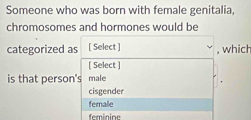 Someone who was born with female genitalia,
chromosomes and hormones would be
categorized as [ Select ] , which
[ Select ]
is that person's male
cisgender
female
feminine