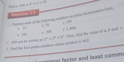 Hence, 456=2^3* 3* 19. 
Exercise 2.5 
1. Express each of the following numbers as prime factorization form. 
c. 105
a. 21 b. 70
d. 252 e. 360 f. 1, 848
2. 180 can be written as 2^a* 3^b* 5^c. Then, find the value of a, b and c. 
3. Find the four prime numbers whose product is 462. 
mm o ctor and least comm