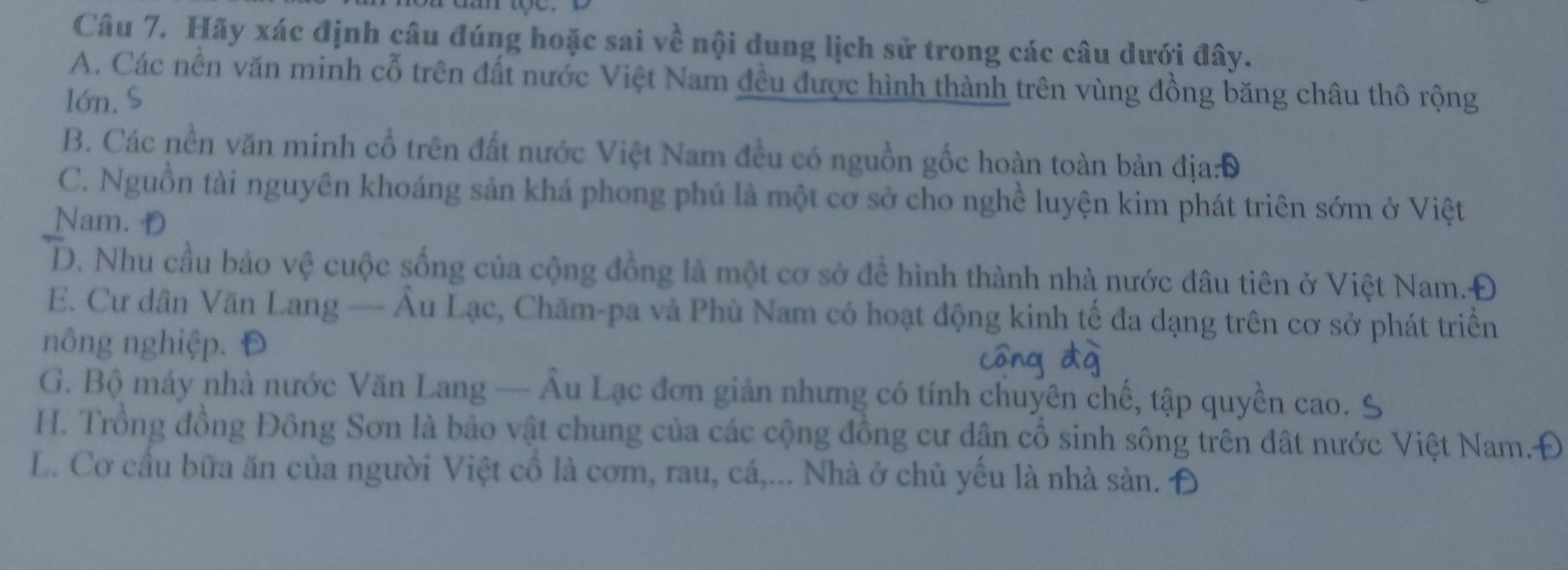 Hãy xác định câu đúng hoặc sai về nội dung lịch sử trong các câu dưới đây.
A. Các nền văn minh cỗ trên đất nước Việt Nam đều được hình thành trên vùng đồng băng châu thô rộng
lớn. S
B. Các nền văn minh cổ trên đất nước Việt Nam đều có nguồn gốc hoàn toàn bản địa:Đ
C. Nguồn tài nguyên khoáng sản khá phong phú là một cơ sở cho nghề luyện kim phát triên sớm ở Việt
Nam. D
D. Nhu cầu bảo vệ cuộc sống của cộng đồng là một cơ sở để hình thành nhà nước đâu tiên ở Việt Nam.Đ
E. Cư dân Văn Lang — Âu Lạc, Chăm-pa và Phù Nam có hoạt động kinh tế đa dạng trên cơ sở phát triển
nông nghiệp. Đ
G. Bộ máy nhà nước Văn Lang — Âu Lạc đơn giản nhưng có tính chuyên chế, tập quyền cao. 9
H. Trồng đồng Đông Sơn là bảo vật chung của các cộng đồng cư dân cổ sinh sông trên đất nước Việt Nam.Đ
L. Cơ cầu bữa ăn của người Việt cổ là cơm, rau, cá,... Nhà ở chủ yêu là nhà sàn. Đ