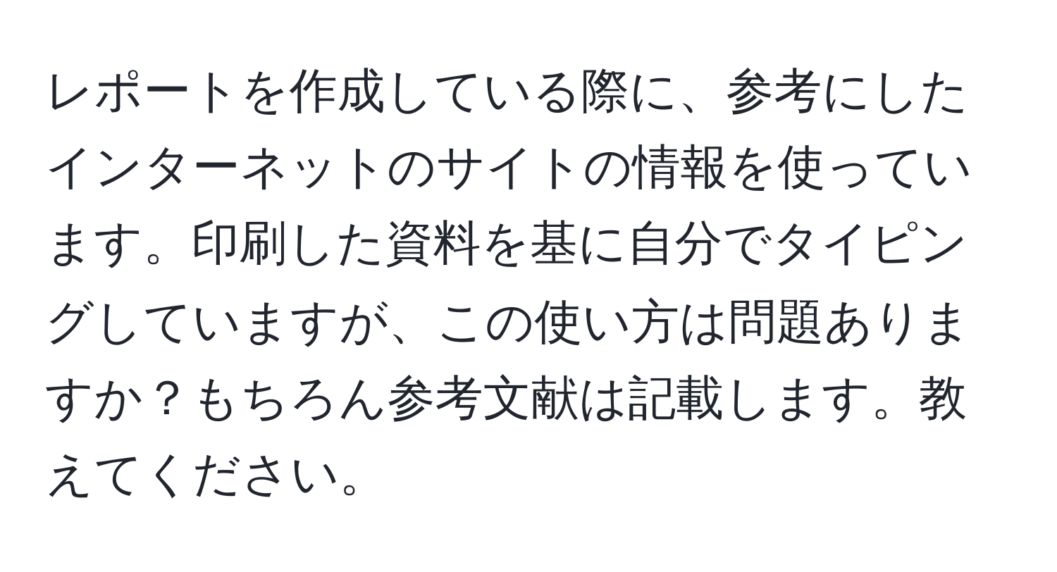 レポートを作成している際に、参考にしたインターネットのサイトの情報を使っています。印刷した資料を基に自分でタイピングしていますが、この使い方は問題ありますか？もちろん参考文献は記載します。教えてください。