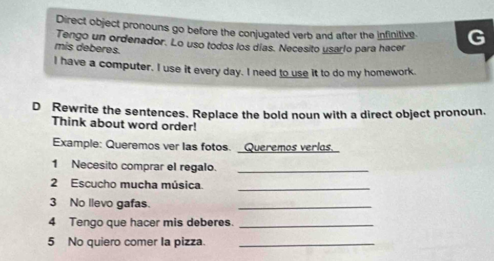 Direct object pronouns go before the conjugated verb and after the infinitive. 
Tengo un ordenador. Lo uso todos los días. Necesito usarlo para hacer 
mis deberes. 
I have a computer. I use it every day. I need to use it to do my homework 
D Rewrite the sentences. Replace the bold noun with a direct object pronoun. 
Think about word order! 
Example: Queremos ver las fotos. Queremos verlos. 
1 Necesito comprar el regalo._ 
2 Escucho mucha música._ 
3 No llevo gafas. 
_ 
4 Tengo que hacer mis deberes._ 
5 No quiero comer la pizza._