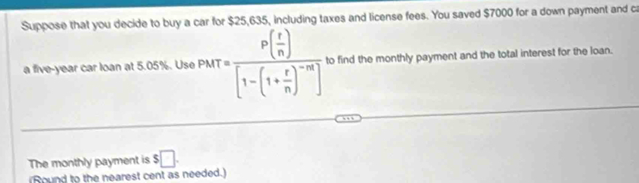 Suppose that you decide to buy a car for $25,635, including taxes and license fees. You saved $7000 for a down payment and ca 
a five-year car loan at 5.05%. Use PMT=frac P( r/n )[1-(1+ r/n )^-n] to find the monthly payment and the total interest for the loan. 
The monthly payment is $□. 
Round to the nearest cent as needed.)