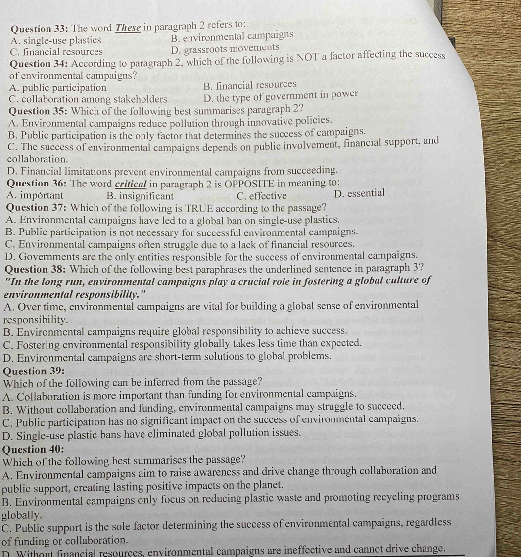 The word These in paragraph 2 refers to:
A. single-use plastics B. environmental campaigns
C. financial resources D. grassroots movements
Question 34: According to paragraph 2, which of the following is NOT a factor affecting the success
of environmental campaigns?
A. public participation B. financial resources
C. collaboration among stakeholders D. the type of government in power
Question 35: Which of the following best summarises paragraph 2?
A. Environmental campaigns reduce pollution through innovative policies.
B. Public participation is the only factor that determines the success of campaigns.
C. The success of environmental campaigns depends on public involvement, financial support, and
collaboration.
D. Financial limitations prevent environmental campaigns from succeeding.
Question 36: The word critical in paragraph 2 is OPPOSITE in meaning to:
A. important B. insignificant C. effective D. essential
Question 37: Which of the following is TRUE according to the passage?
A. Environmental campaigns have led to a global ban on single-use plastics.
B. Public participation is not necessary for successful environmental campaigns.
C. Environmental campaigns often struggle due to a lack of financial resources.
D. Governments are the only entities responsible for the success of environmental campaigns.
Question 38: Which of the following best paraphrases the underlined sentence in paragraph 3?
"In the long run, environmental campaigns play a crucial role in fostering a global culture of
environmental responsibility."
A. Over time, environmental campaigns are vital for building a global sense of environmental
responsibility.
B. Environmental campaigns require global responsibility to achieve success.
C. Fostering environmental responsibility globally takes less time than expected.
D. Environmental campaigns are short-term solutions to global problems.
Question 39:
Which of the following can be inferred from the passage?
A. Collaboration is more important than funding for environmental campaigns.
B. Without collaboration and funding, environmental campaigns may struggle to succeed.
C. Public participation has no significant impact on the success of environmental campaigns.
D. Single-use plastic bans have eliminated global pollution issues.
Question 40:
Which of the following best summarises the passage?
A. Environmental campaigns aim to raise awareness and drive change through collaboration and
public support, creating lasting positive impacts on the planet.
B. Environmental campaigns only focus on reducing plastic waste and promoting recycling programs
globally.
C. Public support is the sole factor determining the success of environmental campaigns, regardless
of funding or collaboration.
D. Without financial resources, environmental campaigns are ineffective and cannot drive change.