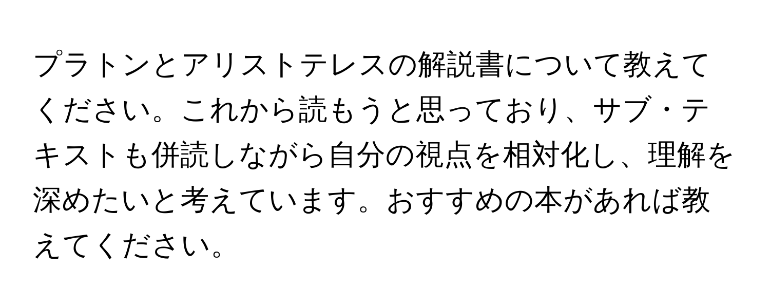 プラトンとアリストテレスの解説書について教えてください。これから読もうと思っており、サブ・テキストも併読しながら自分の視点を相対化し、理解を深めたいと考えています。おすすめの本があれば教えてください。