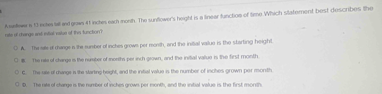 Asunflower is 13 inches tall and grows 41 inches each month. The sunflower's height is a linear function of time.Which statement best describes the
rate of change and initial value of this function?
A. The rate of change is the number of inches grown per month, and the initial value is the starting height.
B. The rale of change is the number of months per inch grown, and the initial value is the first month.
C. The rate of change is the starting height, and the initial value is the number of inches grown per month.
D. The rate of change is the number of inches grown per month, and the initial value is the first month.