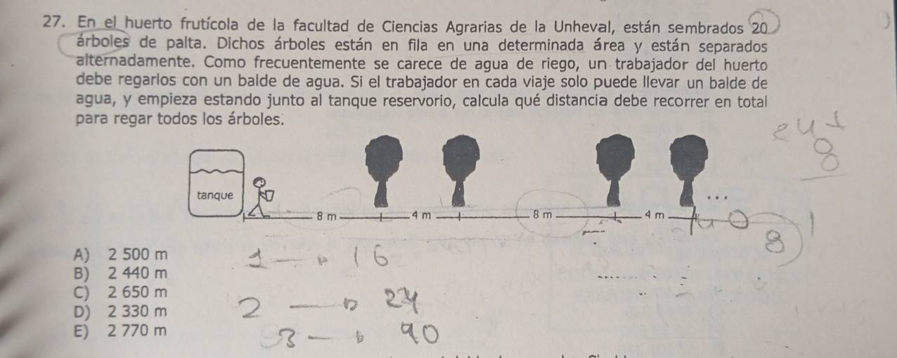 En el huerto frutícola de la facultad de Ciencias Agrarias de la Unheval, están sembrados 20
árboles de palta. Dichos árboles están en fila en una determinada área y están separados
alternadamente. Como frecuentemente se carece de agua de riego, un trabajador del huerto
debe regarlos con un balde de agua. Si el trabajador en cada viaje solo puede llevar un balde de
agua, y empieza estando junto al tanque reservorio, calcula qué distancia debe recorrer en total
para regar todos los árboles.
A) 2
_
B) 2 440 m
C) 2 650 m
D) 2 330 m
E) 2 770 m