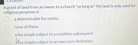 3.33 boits
A grant of land from an owner to a church "so long as" the land is only used for
religious purposes is
a determinable fee estate.
none of these.
a fee simple subject to a condition subsequent.
a fee simple subject to an executory limitation.