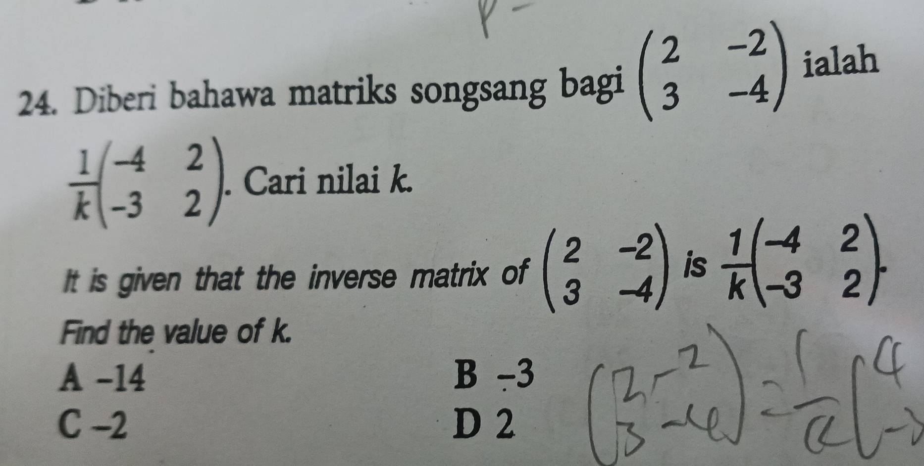 Diberi bahawa matriks songsang bagi beginpmatrix 2&-2 3&-4endpmatrix ialah
 1/k beginpmatrix -4&2 -3&2endpmatrix. . Cari nilai k.
It is given that the inverse matrix of beginpmatrix 2&-2 3&-4endpmatrix is  1/k beginpmatrix -4&2 -3&2endpmatrix. 
Find the value of k.
A -14 B -3
C -2 D 2