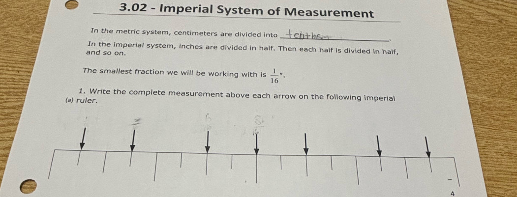 3.02 - Imperial System of Measurement
_
In the metric system, centimeters are divided into
.
In the imperial system, inches are divided in half. Then each half is divided in half,
and so on.
The smallest fraction we will be working with is  1/16 ''.
1. Write the complete measurement above each arrow on the following imperial
(a) ruler.
4