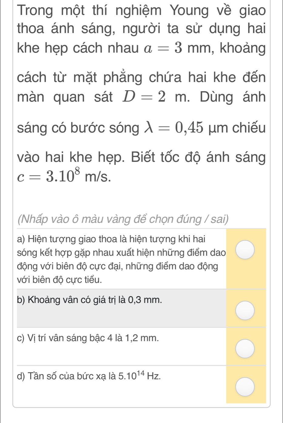 Trong một thí nghiệm Young về giao 
thoa ánh sáng, người ta sử dụng hai 
khe hẹp cách nhau a=3mm , khoảng 
cách từ mặt phẳng chứa hai khe đến 
màn quan sát D=2m. Dùng ánh 
sáng có bước sóng lambda =0,45 μm chiếu 
vào hai khe hẹp. Biết tốc độ ánh sáng
c=3.10^8m/s. 
(Nhấp vào ô màu vàng để chọn đúng / sai) 
a) Hiện tượng giao thoa là hiện tượng khi hai 
sóng kết hợp gặp nhau xuất hiện những điểm dao 
động với biên độ cực đại, những điểm dao động 
với biên độ cực tiểu. 
b) Khoảng vân có giá trị là 0,3 mm. 
c) Vị trí vân sáng bậc 4 là 1,2 mm. 
d) Tần số của bức xạ là : 5.10^(14)Hz