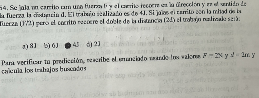 Se jala un carrito con una fuerza F y el carrito recorre en la dirección y en el sentido de
la fuerza la distancia d. El trabajo réalizado es de 4J. Si jalas el carrito con la mitad de la
fuerza (F/2) pero el carrito recorre el doble de la distancia (2d) el trabajo realizado será:
a) 8J b) 6J 4J d) 2J
Para verificar tu predicción, rescribe el enunciado usando los valores F=2N y d=2m y
calcula los trabajos buscados