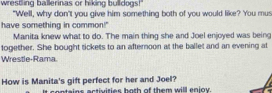 wrestling ballerinas or hiking bulldogs! 
"Well, why don't you give him something both of you would like? You mus 
have something in common!" 
Manita knew what to do. The main thing she and Joel enjoyed was being 
1ogether. She bought tickets to an afternoon at the ballet and an evening at 
Wrestle-Rama. 
How is Manita's gift perfect for her and Joel? 
e eateins astivisies hoth of them will enioy .