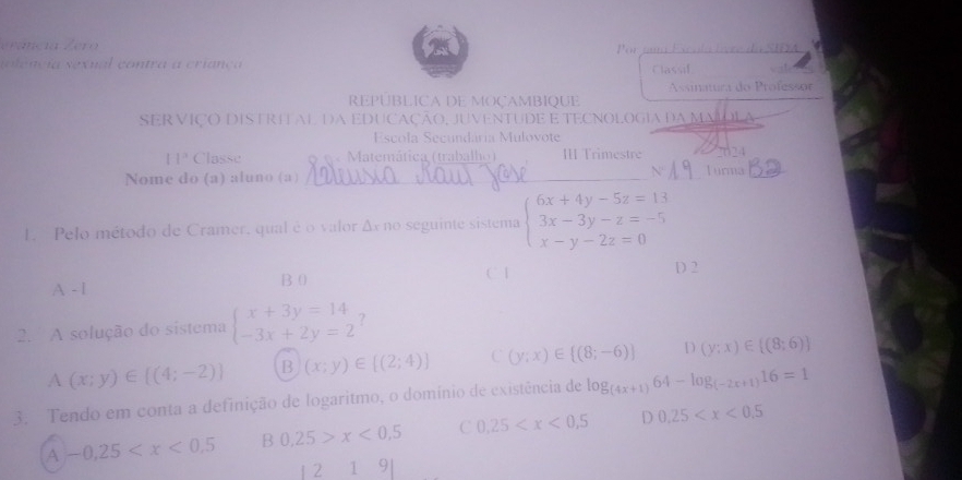 erancia Zero
n le ncia sex ual co ntra a criança Por uma Eícola lvre da SIFA
Classif
REPUBLICA DE MOÇAMBIQUE Assinatura do Professor
SER VIÇO DISTRETAL DA EDUCAÇÃO, JUVENTUDE E TECNOLOGIA dA MMOL
Escola Secundária Mulovote
11° Classe Matemática (trabalho ) III Trimestre 2624
Nome do (a) aluno (a) __Turna_
1. Pelo método de Cramer, qual é o valor Δx no seguinte sistema beginarrayl 6x+4y-5z=13 3x-3y-z=-5 x-y-2z=0endarray.
A - l B 0 C1
D 2
2. A solução do sistema beginarrayl x+3y=14 -3x+2y=2endarray.
A(x;y)∈ [(4;-2)] B (x;y)∈ [(2;4)] C (y;x)∈  (8;-6) D (y;x)∈  (8;6)
3. Tendo em conta a definição de logaritmo, o domínio de existência de log _(4x+1)64-log _(-2x+1)16=1
A -0.25 B 0.25>x<0.5 C 0.25 D 0.25
1 2 19