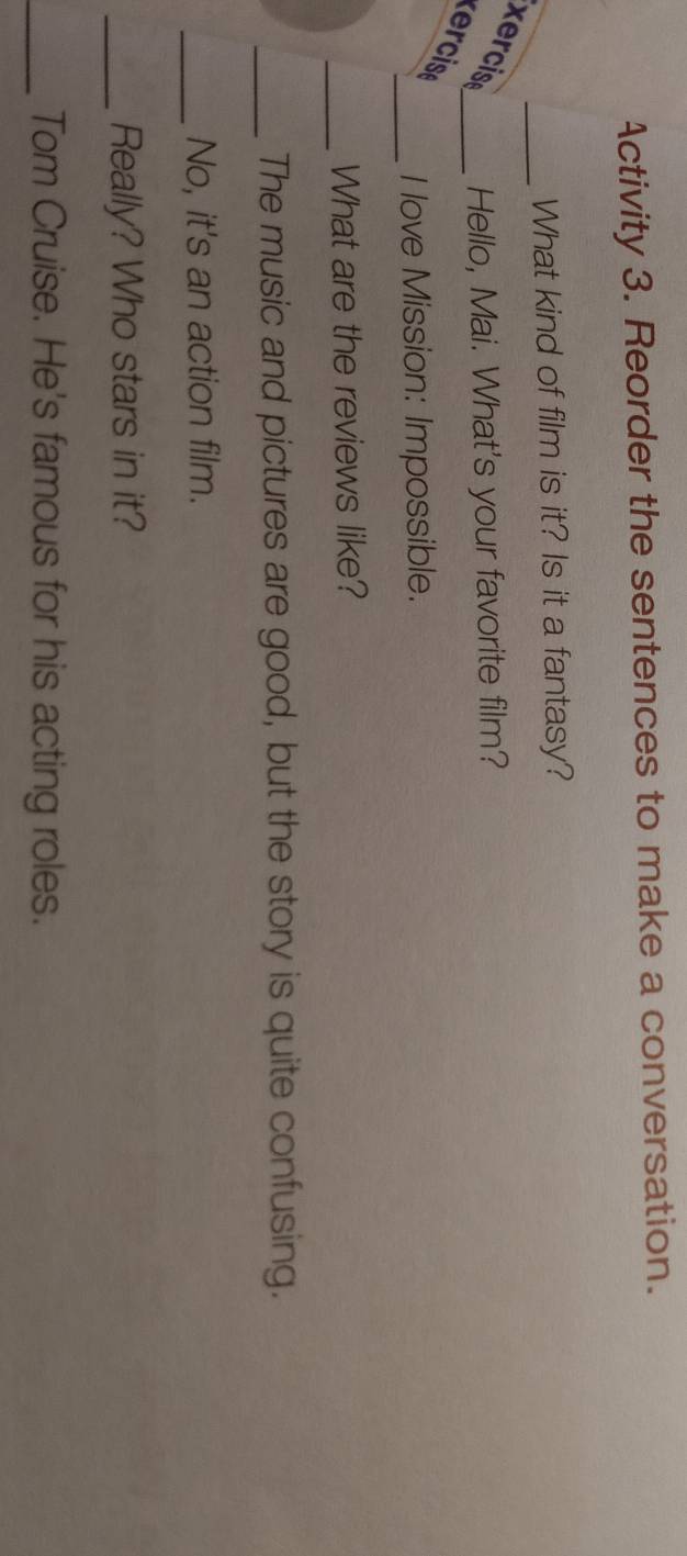 Activity 3. Reorder the sentences to make a conversation. 
_ 
What kind of film is it? Is it a fantasy? 
ercise_ Hello, Mai. What's your favorite film? 
ercise 
_ 
I love Mission: Impossible. 
_ 
What are the reviews like? 
_The music and pictures are good, but the story is quite confusing. 
_No, it's an action film. 
_Really? Who stars in it? 
_Tom Cruise. He's famous for his acting roles.