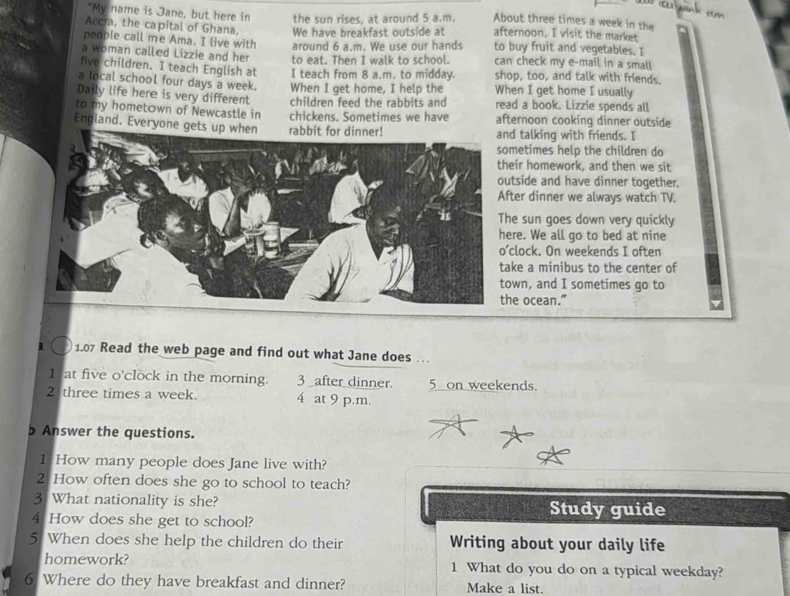 "My name is Jane, but here in the sun rises, at around 5 a.m. About three times a week in the 
Accra, the capital of Ghana, We have breakfast outside at afternoon, I visit the market 
people call me Ama. I live with around 6 a.m. We use our hands to buy fruit and vegetables. I 
a woman called Lizzie and her to eat. Then I walk to school. can check my e-mail in a small 
five children. I teach English at I teach from 8 a.m. to midday. shop, too, and talk with friends. 
a local school four days a week. When I get home, I help the When I get home I usually 
Daily life here is very different children feed the rabbits and read a book. Lizzie spends all 
to my hometown of Newcastle in chickens. Sometimes we have afternoon cooking dinner outside 
England. Everyone ged talking with friends. I 
metimes help the children do 
eir homework, and then we sit 
tside and have dinner together. 
ter dinner we always watch TV. 
e sun goes down very quickly 
re. We all go to bed at nine 
clock. On weekends I often 
ke a minibus to the center of 
wn, and I sometimes go to 
e ocean.” 
1.07 Read the web page and find out what Jane does … 
1 at five o'clock in the morning. 3 after dinner. 5 on weekends. 
2 three times a week. 4 at 9 p.m. 
b Answer the questions. 
1 How many people does Jane live with? 
2 How often does she go to school to teach? 
3 What nationality is she? Study guide 
4 How does she get to school? 
5 When does she help the children do their Writing about your daily life 
homework? 1 What do you do on a typical weekday? 
6 Where do they have breakfast and dinner? Make a list.