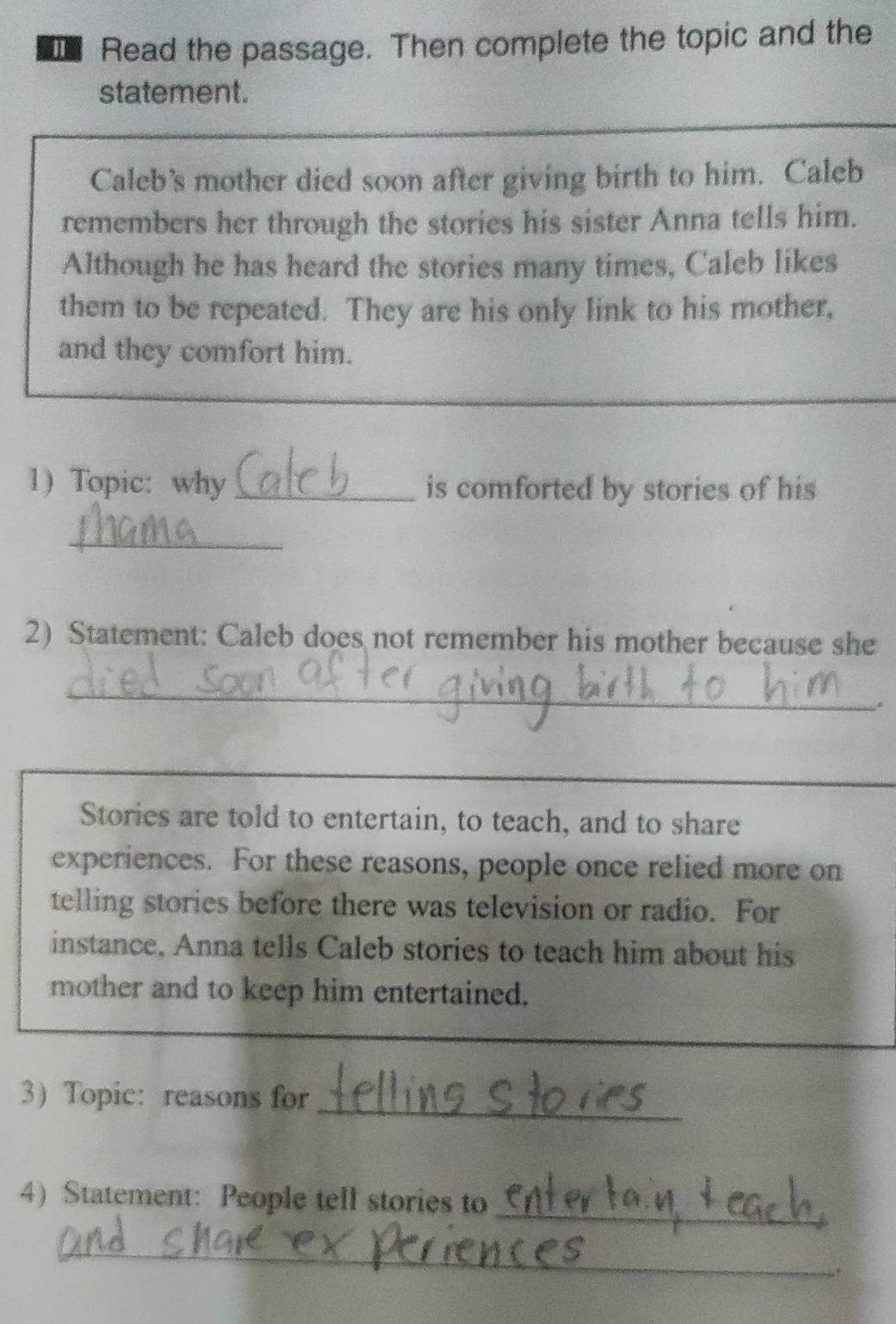 Read the passage. Then complete the topic and the 
statement. 
Caleb's mother died soon after giving birth to him. Caleb 
remembers her through the stories his sister Anna tells him. 
Although he has heard the stories many times, Caleb likes 
them to be repeated. They are his only link to his mother, 
and they comfort him. 
1) Topic:why _is comforted by stories of his 
_ 
2) Statement: Caleb does not remember his mother because she 
_ 
Stories are told to entertain, to teach, and to share 
experiences. For these reasons, people once relied more on 
telling stories before there was television or radio. For 
instance, Anna tells Caleb stories to teach him about his 
mother and to keep him entertained. 
3 Topic: reasons for_ 
_ 
4)Statement: People tell stories to 
_ 
.