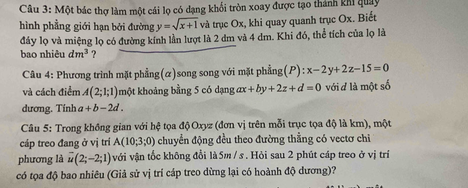 Một bác thợ làm một cái lọ có dạng khối tròn xoay được tạo thành khi quảy 
hình phẳng giới hạn bởi đường y=sqrt(x+1) và trục Ox, khi quay quanh trục Ox. Biết 
đáy lọ và miệng lọ có đường kính lần lượt là 2 dm và 4 dm. Khi đó, thể tích của lọ là 
bao nhiêu dm^3 ? 
Câu 4: Phương trình mặt phẳng(α)song song với mặt phẳng(P): x-2y+2z-15=0
và cách điểm A(2;1;1) một khoảng bằng 5 có dạng ax+by+2z+d=0 với đ là một số 
dương. Tính a+b-2d. 
Câu 5: Trong không gian với hệ tọa độ Oxyz (đơn vị trên mỗi trục tọa độ là km), một 
cáp treo đang ở vị trí A(10;3;0) chuyển động đều theo đường thẳng có vectơ chi 
phương là overline u(2;-2;1) với vận tốc không đổi là 5m / s. Hỏi sau 2 phút cáp treo ở vị trí 
có tọa độ bao nhiêu (Giả sử vị trí cáp treo dừng lại có hoành độ dương)?