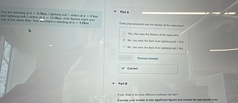 You are standing at x=9 ( 0km. Lightning bolt 1 strikes at x=0 km
and lightning bolt 2 strikes at x=13.0km n Both flashes reach your
eye at the same time. Your assistant is standing at x=2.0km Does your assistant see the flashes at the same time?
Yes, she sees the flashes at the same time
No, she sees the flash from lightning bolt 1 first
No, she sees the flash from lightning bolt 2 first
Submi Previous Answers
Correct
Part B
If not, what is the time difference between the two?
Express your answer to two significant figures and include the appropriate units.