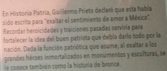 En Historia Patria, Guillermo Prieto declaró que esta había 
sido escrita para "exaltar el sentimiento de amor a México". 
Recordar heroicidades y traiciones pasadas serviría para 
fortalecer la idea del buen patriota que debía darlo todo por la 
nación. Dada la función patriótica que asume, al exaltar a los 
grandes héroes inmortalizados en monumentos y esculturas, se 
le conoce también como la historia de bronce.