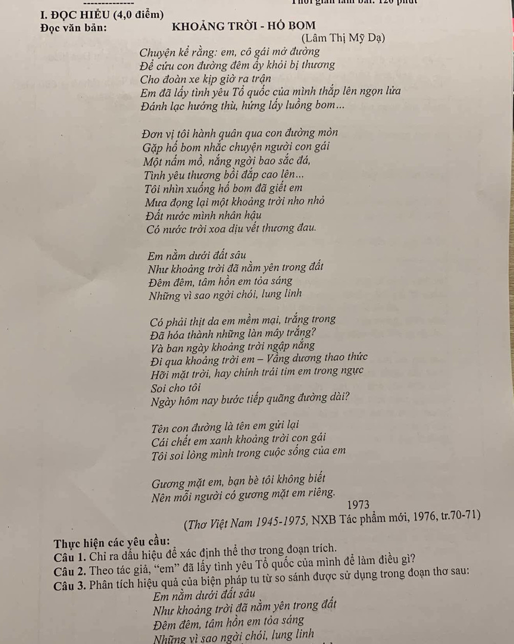 rhor gian răm ba.
I. ĐQC HIÉU (4,0 điểm)
Đọc văn bản:  KHOẢNG TRờI - HÓ BOM
(Lâm Thị Mỹ Dạ)
Chuyện kể rằng: em, cô gái mở đường
Để cứu con đường đêm ấy khỏi bị thương
Cho đoàn xe kịp giờ ra trận
Em đã lấy tình yêu Tổ quốc của mình thắp lên ngọn lửa
Đánh lạc hướng thù, hửng lấy luồng bom...
Đơn vị tôi hành quân qua con đường mòn
Gặp hố bom nhắc chuyện người con gái
Một nấm mồ, nắng ngời bao sắc đá,
Tình yêu thương bồi đắp cao lên...
Tôi nhìn xuống hố bom đã giết em
Mưa đọng lại một khoảng trời nho nhỏ
Đất nước mình nhân hậu
Có nước trời xoa dịu vết thương đau.
Em nằm dưới đất sâu
Như khoảng trời đã nằm yên trong đất
Đêm đêm, tâm hồn em tỏa sáng
Những vì sao ngời chói, lung linh
Có phải thịt da em mềm mại, trắng trong
Đã hóa thành những làn mây trắng?
Và ban ngày khoảng trời ngập năng
Đi qua khoảng trời em - Vầng dương thao thức
Hỡi mặt trời, hay chính trái tim em trong ngực
Soi cho tôi
Ngày hôm nay bước tiếp quãng đường dài?
Tên con đường là tên em gửi lại
Cái chết em xanh khoảng trời cọn gái
Tôi soi lòng mình trong cuộc sống của em
Gương mặt em, bạn bè tôi không biết
Nên mỗi người có gương mặt em riêng.
1973
(Thơ Việt Nam 1945-1975, NXB Tác phẩm mới, 1976, tr.70-71)
Thực hiện các yêu cầu:
Câu 1. Chỉ ra dấu hiệu để xác định thể thơ trong đoạn trích.
Câu 2. Theo tác giả, “em” đã lấy tình yêu Tổ quốc của mình để làm điều gì?
Câu 3. Phân tích hiệu quả của biện pháp tu từ so sánh được sử dụng trong đoạn thơ sau:
Em nằm dưới đất sâu
Như khoảng trời đã nằm yên trong đất
Đêm đêm, tâm hồn em tỏa sáng
Những vì sao ngời chói, lung linh