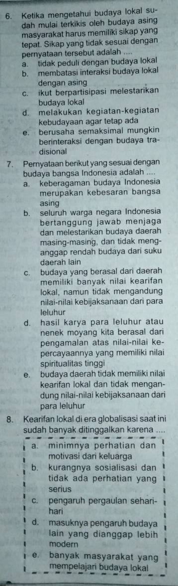 Ketika mengetahui budaya lokal su-
dah mulai terkikis oleh budaya asing
masyarakat harus memiliki sikap yang
tepat. Sikap yang tidak sesuai dengan
pernyataan tersebut adalah ....
a. tidak peduli dengan budaya lokal
b. membatasi interaksi budaya lokal
dengan asing
c. ikut berpartisipasi melestarikan
budaya lokal
d. melakukan kegiatan-kegiatan
kebudayaan agar tetap ada
e. berusaha semaksimal mungkin
berinteraksi dengan budaya tra-
disional
7. Pernyataan berikut yang sesuai dengan
budaya bangsa Indonesia adalah ....
a. keberagaman budaya Indonesia
merupakan kebesaran bangsa
asing
b. seluruh warga negara Indonesia
bertanggung jawab menjaga
dan melestarikan budaya daerah
masing-masing, dan tidak meng-
anggap rendah budaya dari suku
daerah lain
c. budaya yang berasal dari daerah
memiliki banyak nilai kearifan 
lokal, namun tidak mengandung
nilai-nilai kebijaksanaan dari para
leluhur
d. hasil karya para leluhur atau
nenek moyang kita berasal dari
pengamalan atas nilai-nilai ke-
percayaannya yang memiliki nilai
spiritualitas tinggi
e. budaya daerah tidak memiliki nilai
kearifan lokal dan tidak mengan-
dung nilai-nilai kebijaksanaan dari
para leluhur
8. Kearifan lokal di era globalisasi saat ini
sudah banyak ditinggalkan karena ....
a. minimnya perhatian dan
motivasi dari keluarga
b. kurangnya sosialisasi dan
tidak ada perhatian yang
serius
c. pengaruh pergaulan sehari-
hari
d. masuknya pengaruh budaya
lain yang dianggap lebih
modern
e. banyak masyarakat yang
mempelajari budaya lokal