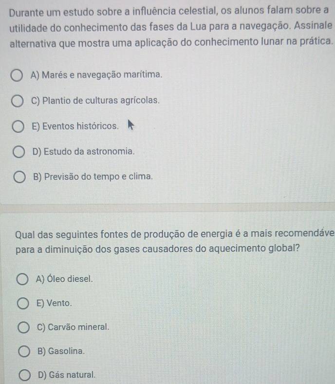 Durante um estudo sobre a influência celestial, os alunos falam sobre a
utilidade do conhecimento das fases da Lua para a navegação. Assinale
alternativa que mostra uma aplicação do conhecimento lunar na prática.
A) Marés e navegação marítima.
C) Plantio de culturas agrícolas.
E) Eventos históricos.
D) Estudo da astronomia.
B) Previsão do tempo e clima.
Qual das seguintes fontes de produção de energia é a mais recomendáve
para a diminuição dos gases causadores do aquecimento global?
A) Óleo diesel.
E) Vento.
C) Carvão mineral.
B) Gasolina.
D) Gás natural.