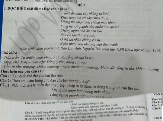 can tết của tìíh than hợp tác trong cuộc sống 
ĐÉ 2
I. ĐQC HIÉU (6.0 điểm) Đọc văn bản sau:
Trần trần mựa cậy những ta lành,
Phúc hoạ tình cờ xấy chửa đành.
Miệng thế nhọn hơn chông mác nhọn,
Lòng người quanh nữa nước non quanh.
Chăng ngừa nhỏ âu nên lớn,
Nếu có sâu thì bỏ canh.
Ở thế an nhàn chăng có sự,
Ngàn muôn tổn nhượng chớ đua tranh.
(Bảo kinh cảnh giới bài 9, Đào Duy Anh, Nguyễn Trãi toàn tập, NXB Khoa học xã hội, 1976)
Chú thích:
- Trần trần: Tự nhiên, chất phác, ý chỉ lồi sống có sao là vậy
- Mựa: chở đừng - mựa cậy: Đừng ý vào, đừng cậy vào
- Tổn: từ tổn; nhượng: khiêm nhượng - ngàn muôn tổn nhượng: Muôn đời sống từ tổn, khiêm nhường
Thực hiện các yêu cầu sau:
Câu 1: Xác định thể thơ của bài thơ trên.
Cầu 2: Theo em, cảm hứng chủ đạo của bài thơ trên là gì?
Câu 3: Phân tích giá trị biểu đạt của 1 biện pháp tu từ được sử dụng trong hai câu thơ sau:
Miệng thể nhọn hơn chông mác nhọn, Văn 1
Lòng người quanh nữa nước non quanh
Thực hiệ
Câu 4: Cảm nhận của em về hai câu thợ: Ở thể an nhàn chăng có sự, Câu 1: >
Ngàn muôn tồn nhượng chớ đua tranh Câu 2: (
Cầu 5: Từ nội dung đoạn trích ở phản Đọc hiểu, hãy viết một đoạn văn (khoảng 5 - 7 câu) trình bày
điểm của minh về vận đề: Để không bị ngà nghiêng trước những lới phân xét của người khác! Câu 3: 
II PHẢN VIÊT (4.0 điểm) Viết bài văn nghị luận (khoảng 1000 chữ) trình bày suy nghĩ của anh/ es
ti m tin xàn chính minh Câu 4: