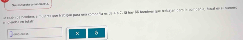 Su respuesta es incorrecta. 
La razón de hombres a mujeres que trabajan para una compañía es de 4 a 7. Si hay 88 hombres que trabajan para la compañía, ¿cuál es el número 
empleados en total? 
empleados ×