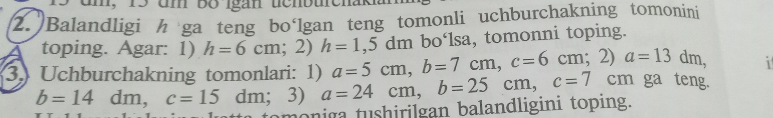 n, 15 um bo Igan ücnburehak 
2. Balandligi h ga teng bo‘lgan teng tomonli uchburchakning tomonini 
bo‘lsa, tomonni toping. 
toping. Agar: 1) h=6cm;2) h=1,5dm a=5cm, b=7cm, c=6cm;2) a=13dm, 1 
3. Uchburchakning tomonlari: 1) a=24cm, b=25cm, c=7 cm ga teng.
b=14 dm, c=15dm;3)
omoniga tushirilgan balandligini toping.