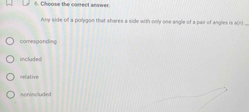 Choose the correct answer.
Any side of a polygon that shares a side with only one angle of a pair of angles is a(n) _
corresponding
included
relative
nonincluded