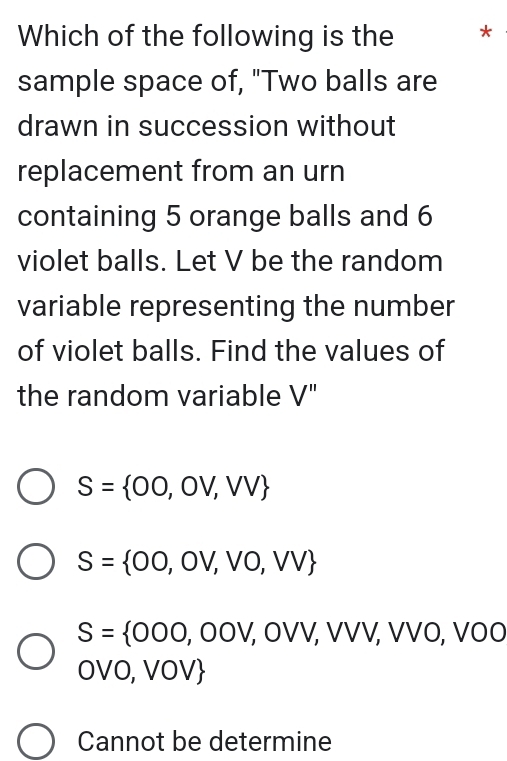 Which of the following is the *
sample space of, "Two balls are
drawn in succession without
replacement from an urn
containing 5 orange balls and 6
violet balls. Let V be the random
variable representing the number
of violet balls. Find the values of
the random variable V''
S= 00,0V,VV
S= 00,0V,V0,VV
S= 000,00V,0VV,VV,VV VÖ, VÖÖ
OVO, VOV
Cannot be determine