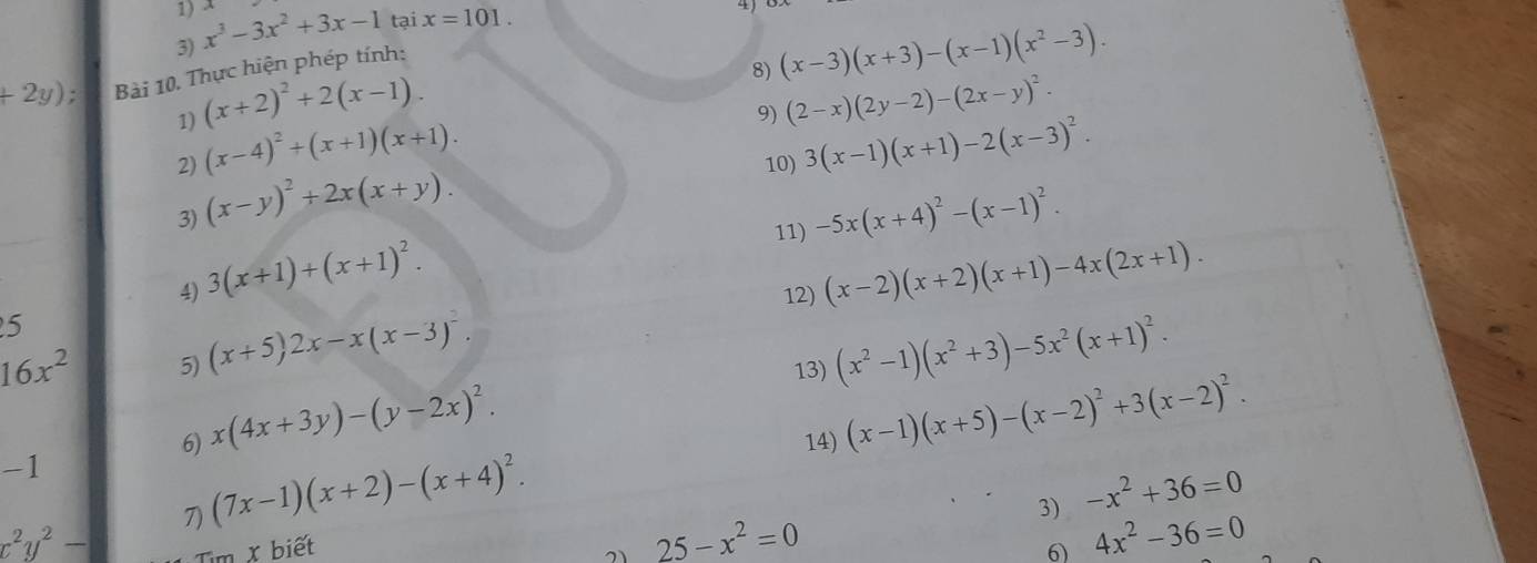 x^3-3x^2+3x-1 tại x=101. 
4
+2y); Bài 10. Thực hiện phép tính: 
8) (x-3)(x+3)-(x-1)(x^2-3). 
1) (x+2)^2+2(x-1). 
9) (2-x)(2y-2)-(2x-y)^2. 
2) (x-4)^2+(x+1)(x+1). 10) 3(x-1)(x+1)-2(x-3)^2. 
3) (x-y)^2+2x(x+y). 
11) -5x(x+4)^2-(x-1)^2. 
4) 3(x+1)+(x+1)^2. 
5 12) (x-2)(x+2)(x+1)-4x(2x+1).
16x^2 5) (x+5)2x-x(x-3)^2. (x^2-1)(x^2+3)-5x^2(x+1)^2. 
13) 
6) x(4x+3y)-(y-2x)^2. 14) (x-1)(x+5)-(x-2)^2+3(x-2)^2.
-1
7) (7x-1)(x+2)-(x+4)^2. 
3) -x^2+36=0
x^2y^2-
25-x^2=0
Tìm X biết 6 4x^2-36=0