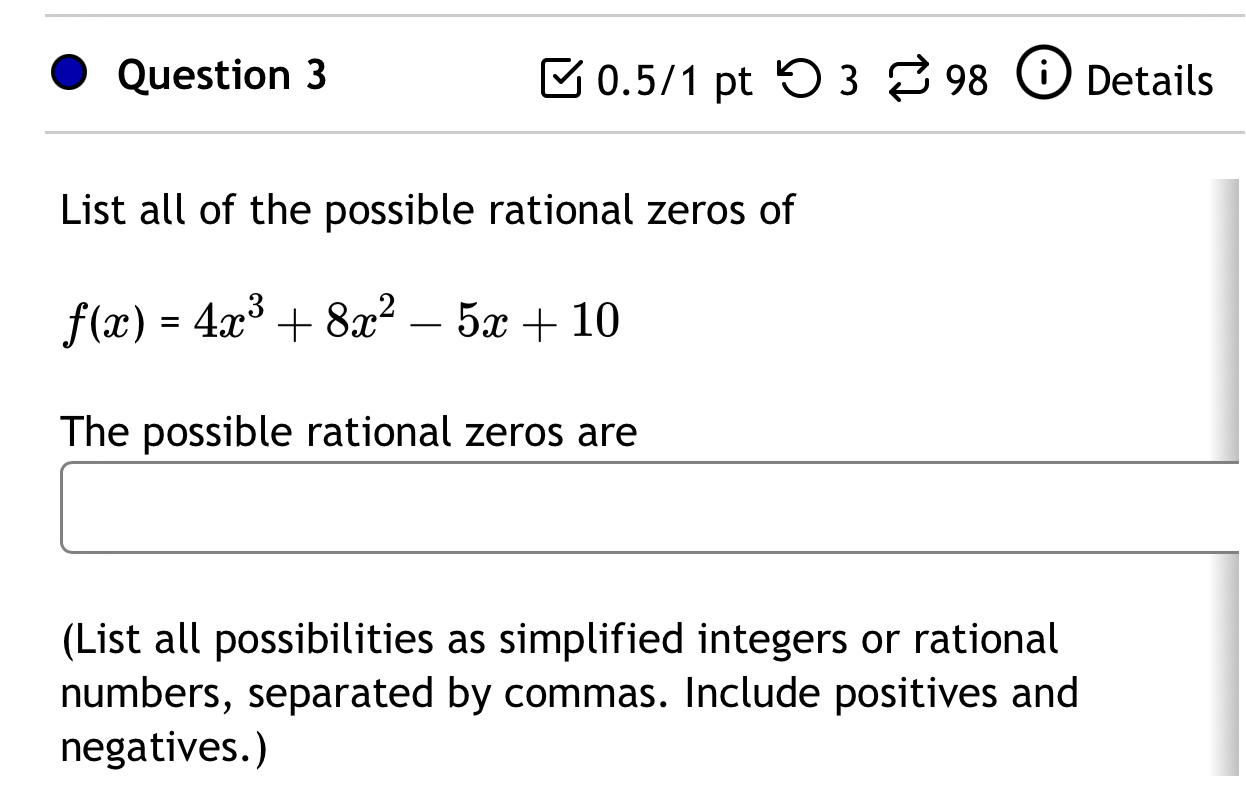 つ 3 98 Details 
List all of the possible rational zeros of
f(x)=4x^3+8x^2-5x+10
The possible rational zeros are 
(List all possibilities as simplified integers or rational 
numbers, separated by commas. Include positives and 
negatives.)