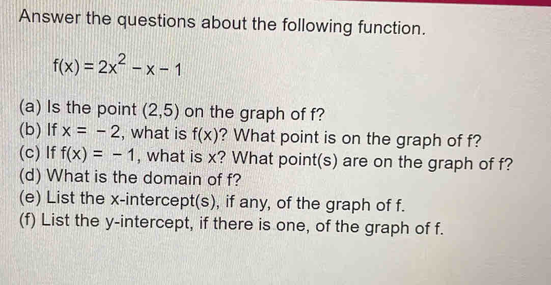 Answer the questions about the following function.
f(x)=2x^2-x-1
(a) Is the point (2,5) on the graph of f? 
(b) If x=-2 , what is f(x) ? What point is on the graph of f? 
(c) If f(x)=-1 , what is x? What point(s) are on the graph of f? 
(d) What is the domain of f? 
(e) List the x-intercept(s), if any, of the graph of f. 
(f) List the y-intercept, if there is one, of the graph of f.