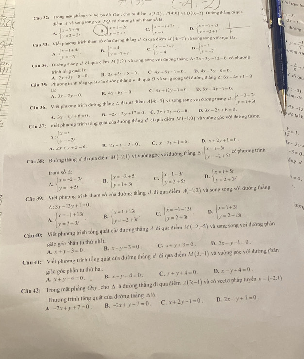 hai trục tọ
Câu 32: Trong mật phẳng với hệ tọa độ Oxy , cho ba điểm A(3;2),P(4,0) và Q(0,-2) Đường thắng đi qua x-5.
điểm A và song song với PQ có phương trình tham số là:
-2x+1=
x=3-2t C.
A. beginarrayl x=3+4t y=2-2tendarray. B. y=2+t beginarrayl x=-1+2r y=tendarray. D. beginarrayl x=-1+2t y=-2+tendarray.
ì đường
Câu 33: Viết phương trình tham số của đường thắng ơ đi qua điểm M(4,-7) và song song với trục Ox .
).
A. beginarrayl x=1+4t y=-7tendarray. B. beginarrayl x=4 y=-7+tendarray. . C. beginarrayl x=-7+1 y=4endarray. D. beginarrayl x=t y=-7endarray. . y= (-1)/3 
sương trì
Câu 34: Đường thắng ơ đi qua điểm M(1:2) và song song với đường thắng △ :2x+3y-12=0 có phương
trình tổng quát là:
A. 2x+3y-8=0. B. 2x+3y+8=0. C. 4x+6y+1=0. D. 4x-3y-8=0. frac x+ y/8 =1
Câu 35: Phương trình tổng quát của đường thắng ư đi qua O và song song với đường thắng △ :6x-4x+1=0
f di que
là:
A. 3x-2y=0. B. 4x+6y=0. C. 3x+12y-1=0. D. 6x-4y-1=0;-3).
Câu 36: Viết phương trình đường thẳng A đi qua điểm A(4;-3) và song song với đường thắng d:beginarrayl x=3-2t y=1+3tendarray. sành độ
A. 3x+2y+6=0. B. -2x+3y+17=0. C. 3x+2y-6=0. D. 3x-2y+6=0.
4y-12
Câu 37: Viết phương trình tổng quát của đường thẳng đ đi qua điểm M(-1,0) và vuông góc với đường thắng
độ tại h
A: beginarrayl x=t y=-2tendarray.
A. 2x+y+2=0. B. 2x-y+2=0. C. x-2y+1=0. D. x+2y+1=0.  y/14 =1.
-3=0.
Câu 38: Đường thắng ợ đi qua điểm M(-2;1) và vuông góc với đường thắng Delta :beginarrayl x=1-3t y=-2+5tendarray. có phương trình 3x-2y+
àng d
tham số là:
A. beginarrayl x=-2-3t y=1+5tendarray. B. beginarrayl x=-2+5t y=1+3tendarray. C. beginarrayl x=1-3t y=2+5tendarray. D. beginarrayl x=1+5t y=2+3tendarray.
5=0.
Câu 39: Viết phương trình tham số của đường thẳng ơ đi qua điểm A(-1;2) và song song với đường thắng
△ :3x-13y+1=0.
A. beginarrayl x=-1+13t y=2+3tendarray. B. beginarrayl x=1+13t y=-2+3tendarray. . C. beginarrayl x=-1-13t y=2+3tendarray. D. beginarrayl x=1+3t y=2-13tendarray. . ường
Câu 40: Viết phương trình tổng quát của đường thẳng đ đi qua điểm M(-2;-5) và song song với đường phân
giác góc phần tư thứ nhất.
A. x+y-3=0. B. x-y-3=0. C. x+y+3=0. D. 2x-y-1=0.
Câu 41: Viết phương trình tổng quát của đường thẳng ơ đi qua điểm M(3;-1) và vuông góc với đường phân
giác góc phần tư thứ hai.
A. x+y-4=0. B. x-y-4=0. C. x+y+4=0. D. x-y+4=0.
Câu 42: Trong mặt phẳng Oxy , cho △ li đường thẳng đi qua điểm A(3;-1) và có vectơ pháp tuyển overline n=(-2:1)
Phương trình tổng quát của đường thẳng A là:
A. -2x+y+7=0. B. -2x+y-7=0. C. x+2y-1=0. D. 2x-y+7=0.