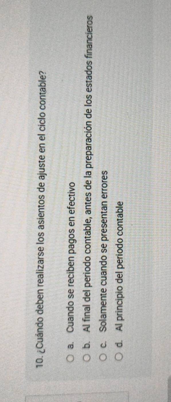 ¿Cuándo deben realizarse los asientos de ajuste en el ciclo contable?
a. Cuando se reciben pagos en efectivo
b. Al final del periodo contable, antes de la preparación de los estados financieros
c. Solamente cuando se presentan errores
d. Al principio del periodo contable