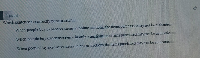 Which sentence is correctly punctuated?
When people buy expensive items in online auctions, the items purchased may not be authentic.
When people buy expensive items in online auctions; the items purchased may not be authentic.
When people buy expensive items in online auctions the items purchased may not be authentic.