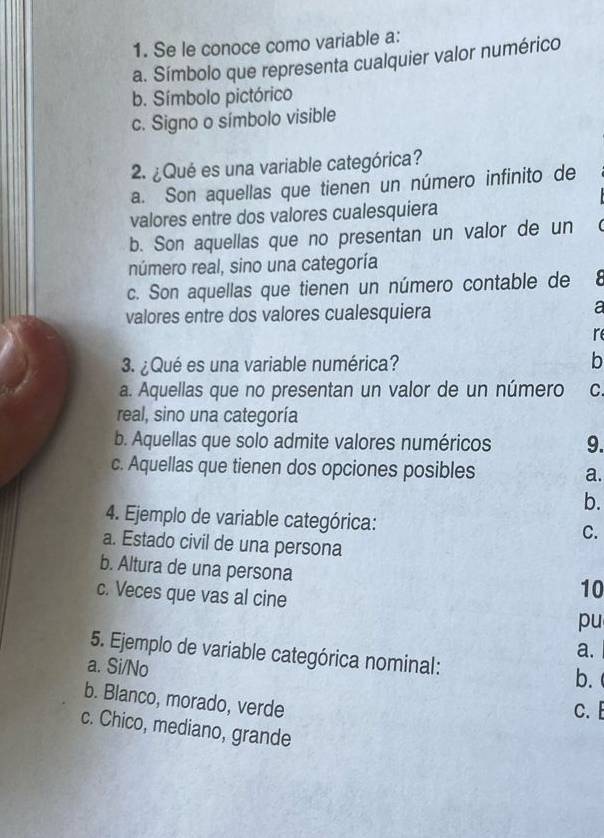 Se le conoce como variable a:
a. Símbolo que representa cualquier valor numérico
b. Símbolo pictórico
c. Signo o símbolo visible
2. ¿Qué es una variable categórica?
a. Son aquellas que tienen un número infinito de
valores entre dos valores cualesquiera
b. Son aquellas que no presentan un valor de un
número real, sino una categoría
c. Son aquellas que tienen un número contable de 8
valores entre dos valores cualesquiera
a
re
3. ¿Qué es una variable numérica?
b
a. Aquellas que no presentan un valor de un número C.
real, sino una categoría
b. Aquellas que solo admite valores numéricos 9.
c. Aquellas que tienen dos opciones posibles a.
b.
4. Ejemplo de variable categórica: C.
a. Estado civil de una persona
b. Altura de una persona
c. Veces que vas al cine
10
pu
a.
5. Ejemplo de variable categórica nominal: b.
a. Si/No
b. Blanco, morado, verde
C.
c. Chico, mediano, grande