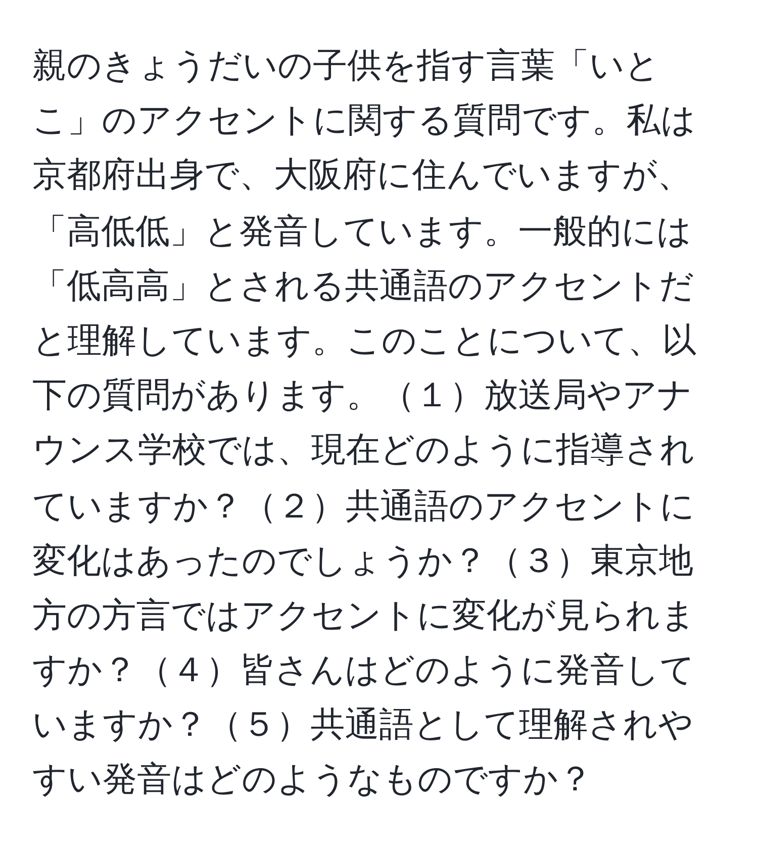 親のきょうだいの子供を指す言葉「いとこ」のアクセントに関する質問です。私は京都府出身で、大阪府に住んでいますが、「高低低」と発音しています。一般的には「低高高」とされる共通語のアクセントだと理解しています。このことについて、以下の質問があります。１放送局やアナウンス学校では、現在どのように指導されていますか？２共通語のアクセントに変化はあったのでしょうか？３東京地方の方言ではアクセントに変化が見られますか？４皆さんはどのように発音していますか？５共通語として理解されやすい発音はどのようなものですか？